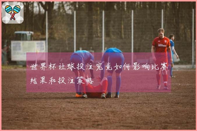 世界杯让球投注究竟如何影响比赛结果和投注策略